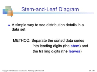 Stem-and-Leaf Diagram
 A simple way to see distribution details in a
data set
METHOD: Separate the sorted data series
into leading digits (the stem) and
the trailing digits (the leaves)
Copyright © 2010 Pearson Education, Inc. Publishing as Prentice Hall Ch. 1-43
 