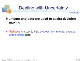 Dealing with Uncertainty
Numbers and data are used to assist decision
making
 Statistics is a tool to help process, summarize, analyze,
and interpret data
Copyright © 2010 Pearson Education, Inc. Publishing as Prentice Hall Ch. 1-5
(continued)
 