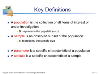 Key Definitions
 A population is the collection of all items of interest or
under investigation
 N represents the population size
 A sample is an observed subset of the population
 n represents the sample size
 A parameter is a specific characteristic of a population
 A statistic is a specific characteristic of a sample
Copyright © 2010 Pearson Education, Inc. Publishing as Prentice Hall Ch. 1-6
1.2
 