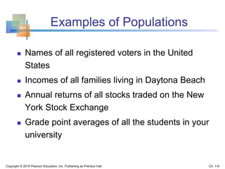 Examples of Populations
 Names of all registered voters in the United
States
 Incomes of all families living in Daytona Beach
 Annual returns of all stocks traded on the New
York Stock Exchange
 Grade point averages of all the students in your
university
Copyright © 2010 Pearson Education, Inc. Publishing as Prentice Hall Ch. 1-8
 