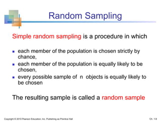 Random Sampling
Simple random sampling is a procedure in which
 each member of the population is chosen strictly by
chance,
 each member of the population is equally likely to be
chosen,
 every possible sample of n objects is equally likely to
be chosen
The resulting sample is called a random sample
Copyright © 2010 Pearson Education, Inc. Publishing as Prentice Hall Ch. 1-9
 