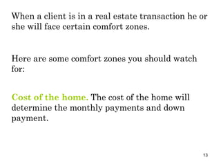 When a client is in a real estate transaction he or she will face certain comfort zones. Cost of the home.  The cost of the home will determine the monthly payments and down payment. Here are some comfort zones you should watch for: 