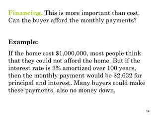 Financing.  This is more important than cost. Can the buyer afford the monthly payments? Example: If the home cost $1,000,000, most people think that they could not afford the home. But if the interest rate is 3% amortized over 100 years, then the monthly payment would be $2,632 for principal and interest. Many buyers could make these payments, also no money down. 