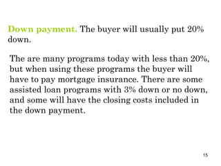 Down payment.  The buyer will usually put 20% down.  The are many programs today with less than 20%, but when using these programs the buyer will have to pay mortgage insurance. There are some assisted loan programs with 3% down or no down, and some will have the closing costs included in the down payment. 