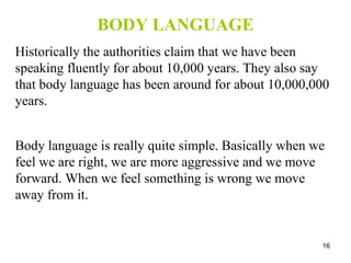 BODY LANGUAGE Historically the authorities claim that we have been speaking fluently for about 10,000 years. They also say that body language has been around for about 10,000,000 years. Body language is really quite simple. Basically when we feel we are right, we are more aggressive and we move forward. When we feel something is wrong we move away from it. 