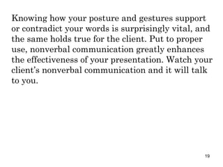 Knowing how your posture and gestures support or contradict your words is surprisingly vital, and the same holds true for the client. Put to proper use, nonverbal communication greatly enhances the effectiveness of your presentation. Watch your client’s nonverbal communication and it will talk to you. 