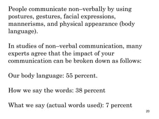 People communicate non–verbally by using postures, gestures, facial expressions, mannerisms, and physical appearance (body language). In studies of non–verbal communication, many experts agree that the impact of your communication can be broken down as follows: Our body language: 55 percent. How we say the words: 38 percent What we say (actual words used): 7 percent 