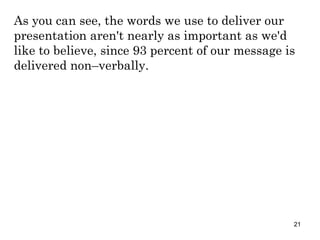 As you can see, the words we use to deliver our presentation aren't nearly as important as we'd like to believe, since 93 percent of our message is delivered non–verbally. 