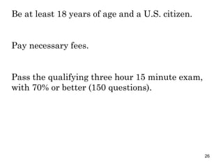 Be at least 18 years of age and a U.S. citizen. Pay necessary fees. Pass the qualifying three hour 15 minute exam, with 70% or better (150 questions). 