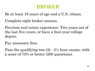BROKER Be at least 18 years of age and a U.S. citizen. Complete eight broker courses. Previous real estate experience. Two years out of the last five years, or have a four-year college degree. Pay necessary fees. Pass the qualifying two (2) - 2½ hour exams, with a score of 75% or better (200 questions). 