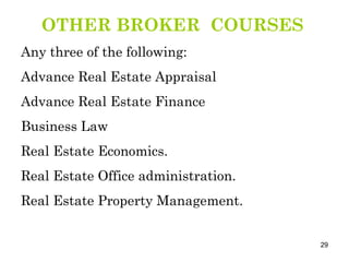 OTHER BROKER  COURSES Any three of the following: Advance Real Estate Appraisal Advance Real Estate Finance Business Law Real Estate Economics. Real Estate Office administration. Real Estate Property Management.  
