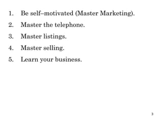 1. Be self–motivated (Master Marketing). 2. Master the telephone. 3. Master listings. 4. Master selling. 5. Learn your business. 