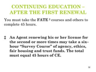 CONTINUING EDUCATION –AFTER THE FIRST RENEWAL You must take the  FATE  ‡  courses and others to complete 45 hours. ‡ An Agent renewing his or her license for the second or more times may take a six–hour “Survey Course” of agency, ethics, fair housing and trust funds. The total must equal 45 hours of CE. 