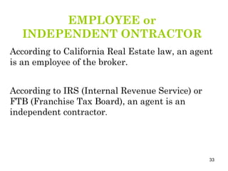According to IRS (Internal Revenue Service) or FTB (Franchise Tax Board), an agent is an independent contractor . EMPLOYEE or INDEPENDENT ONTRACTOR According to California Real Estate law, an agent is an employee of the broker. 