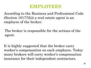 EMPLOYEES According to the Business and Professional Code (Section 10177(h)) a real estate agent is an employee of the broker. The broker is responsible for the actions of the agent. It is highly suggested that the broker carry worker’s compensation on each employee. Today many brokers will carry worker’s compensation insurance for their independent contractors. 