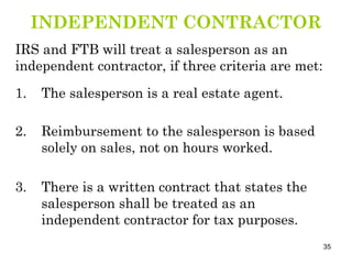 INDEPENDENT CONTRACTOR IRS and FTB will treat a salesperson as an independent contractor, if three criteria are met: 1. The salesperson is a real estate agent. 2. Reimbursement to the salesperson is based solely on sales, not on hours worked. 3. There is a written contract that states the salesperson shall be treated as an independent contractor for tax purposes. 