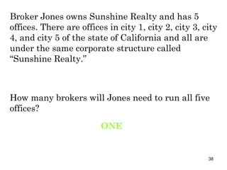 Broker Jones owns Sunshine Realty and has 5 offices. There are offices in city 1, city 2, city 3, city 4, and city 5 of the state of California and all are under the same corporate structure called “Sunshine Realty.”  How many brokers will Jones need to run all five offices? ONE 
