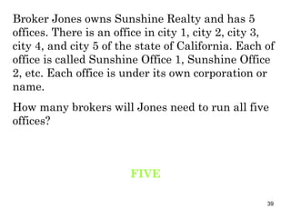 Broker Jones owns Sunshine Realty and has 5 offices. There is an office in city 1, city 2, city 3, city 4, and city 5 of the state of California. Each of office is called Sunshine Office 1, Sunshine Office 2, etc. Each office is under its own corporation or name. How many brokers will Jones need to run all five offices? FIVE 