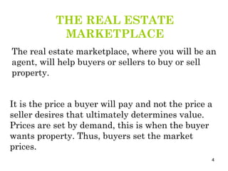 THE REAL ESTATE MARKETPLACE The real estate marketplace, where you will be an agent, will help buyers or sellers to buy or sell property.  It is the price a buyer will pay and not the price a seller desires that ultimately determines value. Prices are set by demand, this is when the buyer wants property. Thus, buyers set the market prices. 