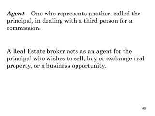Agent  – One who represents another, called the principal, in dealing with a third person for a commission. A Real Estate broker acts as an agent for the principal who wishes to sell, buy or exchange real property, or a business opportunity. 