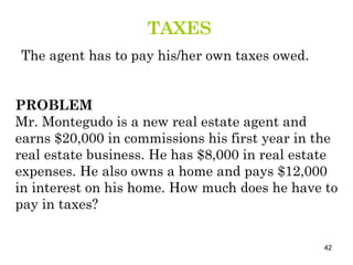 PROBLEM Mr. Montegudo is a new real estate agent and earns $20,000 in commissions his first year in the real estate business. He has $8,000 in real estate expenses. He also owns a home and pays $12,000 in interest on his home. How much does he have to pay in taxes? TAXES The agent has to pay his/her own taxes owed. 