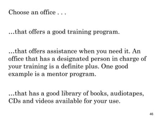 Choose an office . . . … that offers a good training program. … that offers assistance when you need it. An office that has a designated person in charge of your training is a definite plus. One good example is a mentor program. … that has a good library of books, audiotapes, CDs and videos available for your use. 