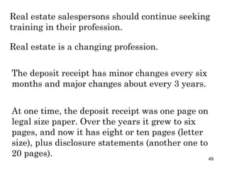 Real estate salespersons should continue seeking training in their profession. Real estate is a changing profession. The deposit receipt has minor changes every six months and major changes about every 3 years.  At one time, the deposit receipt was one page on legal size paper. Over the years it grew to six pages, and now it has eight or ten pages (letter size), plus disclosure statements (another one to 20 pages). 