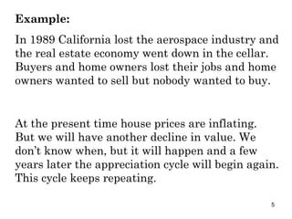 Example: In 1989 California lost the aerospace industry and the real estate economy went down in the cellar.  Buyers and home owners lost their jobs and home owners wanted to sell but nobody wanted to buy. At the present time house prices are inflating. But we will have another decline in value. We don’t know when, but it will happen and a few years later the appreciation cycle will begin again. This cycle keeps repeating. 
