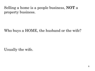 Selling a home is a people business,  NOT  a property business. Who buys a HOME, the husband or the wife? Usually the wife. 
