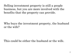 Selling investment property is still a people business, but you are more involved with the benefits that the property can provide. Who buys the investment property, the husband or the wife? This could be either the husband or the wife. 
