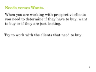 Needs verses Wants.   When you are working with prospective clients you need to determine if they have to buy, want to buy or if they are just looking. Try to work with the clients that need to buy. 