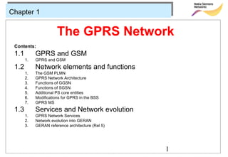Chapter 1


                       The GPRS Network
 Contents:
 1.1        GPRS and GSM
       1.   GPRS and GSM
 1.2        Network elements and functions
       1.   The GSM PLMN
       2.   GPRS Network Architecture
       3.   Functions of GGSN
       4.   Functions of SGSN
       5.   Additional PS core entities
       6.   Modifications for GPRS in the BSS
       7.   GPRS MS
 1.3        Services and Network evolution
       1.   GPRS Network Services
       2.   Network evolution into GERAN
       3.   GERAN reference architecture (Rel 5)




                                                   1
 