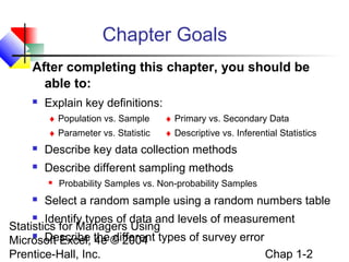 Chapter Goals
After completing this chapter, you should be
able to:


Explain key definitions:
♦ Population vs. Sample

♦ Primary vs. Secondary Data

♦ Parameter vs. Statistic

♦ Descriptive vs. Inferential Statistics



Describe key data collection methods



Describe different sampling methods




Probability Samples vs. Non-probability Samples

Select a random sample using a random numbers table

Identify types of data and levels of measurement
Statistics for Managers Using
 Describe
Microsoft Excel, the © 2004 types of survey error
4e different
Chap 1-2
Prentice-Hall, Inc.


 