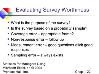 Evaluating Survey Worthiness








What is the purpose of the survey?
Is the survey based on a probability sample?
Coverage error – appropriate frame?
Non-response error – follow up
Measurement error – good questions elicit good
responses
Sampling error – always exists

Statistics for Managers Using
Microsoft Excel, 4e © 2004
Prentice-Hall, Inc.

Chap 1-22

 