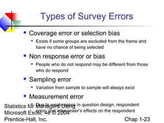 Types of Survey Errors


Coverage error or selection bias




Non response error or bias




People who do not respond may be different from those
who do respond

Sampling error




Exists if some groups are excluded from the frame and
have no chance of being selected

Variation from sample to sample will always exist

Measurement error

Due to weaknesses
Statistics for Managers Using in question design, respondent
error, and
Microsoft Excel, 4e © interviewer’s effects on the respondent
2004
Chap 1-23
Prentice-Hall, Inc.


 