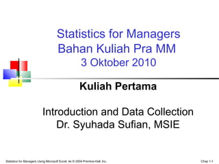 Statistics for Managers Using Microsoft Excel, 4e © 2004 Prentice-Hall, Inc. Chap 1-1
Statistics for Managers
Bahan Kuliah Pra MM
3 Oktober 2010
Kuliah Pertama
Introduction and Data Collection
Dr. Syuhada Sufian, MSIE
 