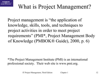 IT Project Management, Third Edition Chapter 1 12
What is Project Management?
Project management is “the application of
knowledge, skills, tools, and techniques to
project activities in order to meet project
requirements” (PMI*, Project Management Body
of Knowledge (PMBOK® Guide), 2000, p. 6)
*The Project Management Institute (PMI) is an international
professional society. Their web site is www.pmi.org.
 