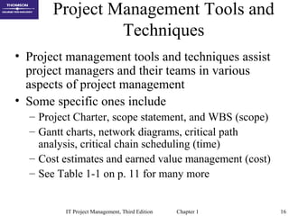IT Project Management, Third Edition Chapter 1 16
Project Management Tools and
Techniques
• Project management tools and techniques assist
project managers and their teams in various
aspects of project management
• Some specific ones include
– Project Charter, scope statement, and WBS (scope)
– Gantt charts, network diagrams, critical path
analysis, critical chain scheduling (time)
– Cost estimates and earned value management (cost)
– See Table 1-1 on p. 11 for many more
 