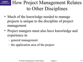 IT Project Management, Third Edition Chapter 1 17
How Project Management Relates
to Other Disciplines
• Much of the knowledge needed to manage
projects is unique to the discipline of project
management
• Project mangers must also have knowledge and
experience in
– general management
– the application area of the project
 