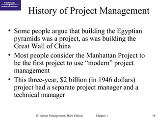 IT Project Management, Third Edition Chapter 1 18
History of Project Management
• Some people argue that building the Egyptian
pyramids was a project, as was building the
Great Wall of China
• Most people consider the Manhattan Project to
be the first project to use “modern” project
management
• This three-year, $2 billion (in 1946 dollars)
project had a separate project manager and a
technical manager
 