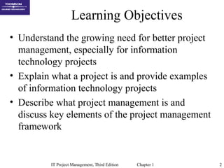 IT Project Management, Third Edition Chapter 1 2
Learning Objectives
• Understand the growing need for better project
management, especially for information
technology projects
• Explain what a project is and provide examples
of information technology projects
• Describe what project management is and
discuss key elements of the project management
framework
 