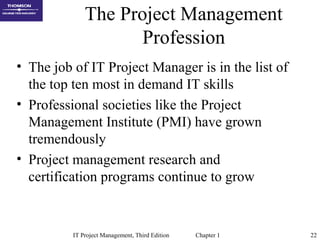 IT Project Management, Third Edition Chapter 1 22
The Project Management
Profession
• The job of IT Project Manager is in the list of
the top ten most in demand IT skills
• Professional societies like the Project
Management Institute (PMI) have grown
tremendously
• Project management research and
certification programs continue to grow
 