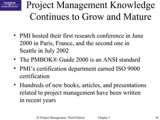 IT Project Management, Third Edition Chapter 1 24
Project Management Knowledge
Continues to Grow and Mature
• PMI hosted their first research conference in June
2000 in Paris, France, and the second one in
Seattle in July 2002
• The PMBOK® Guide 2000 is an ANSI standard
• PMI’s certification department earned ISO 9000
certification
• Hundreds of new books, articles, and presentations
related to project management have been written
in recent years
 