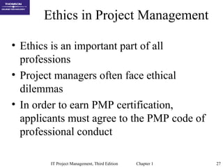 IT Project Management, Third Edition Chapter 1 27
Ethics in Project Management
• Ethics is an important part of all
professions
• Project managers often face ethical
dilemmas
• In order to earn PMP certification,
applicants must agree to the PMP code of
professional conduct
 