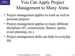 IT Project Management, Third Edition Chapter 1 29
You Can Apply Project
Management to Many Areas
• Project management applies to work as well as
personal projects
• Project management applies to many different
disciplines (IT, construction, finance, sports,
event planning, etc.)
• Project management skills can help in everyday
life
 