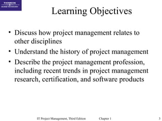 IT Project Management, Third Edition Chapter 1 3
Learning Objectives
• Discuss how project management relates to
other disciplines
• Understand the history of project management
• Describe the project management profession,
including recent trends in project management
research, certification, and software products
 