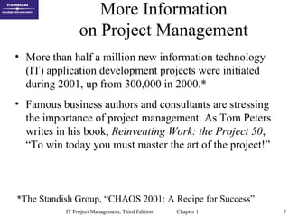 IT Project Management, Third Edition Chapter 1 5
More Information
on Project Management
• More than half a million new information technology
(IT) application development projects were initiated
during 2001, up from 300,000 in 2000.*
• Famous business authors and consultants are stressing
the importance of project management. As Tom Peters
writes in his book, Reinventing Work: the Project 50,
“To win today you must master the art of the project!”
*The Standish Group, “CHAOS 2001: A Recipe for Success”
 