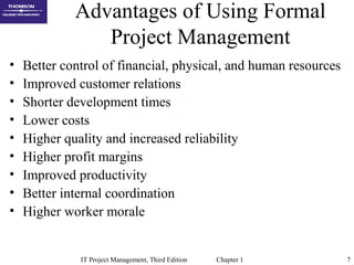 IT Project Management, Third Edition Chapter 1 7
Advantages of Using Formal
Project Management
• Better control of financial, physical, and human resources
• Improved customer relations
• Shorter development times
• Lower costs
• Higher quality and increased reliability
• Higher profit margins
• Improved productivity
• Better internal coordination
• Higher worker morale
 