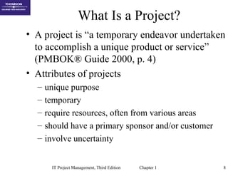 IT Project Management, Third Edition Chapter 1 8
What Is a Project?
• A project is “a temporary endeavor undertaken
to accomplish a unique product or service”
(PMBOK® Guide 2000, p. 4)
• Attributes of projects
– unique purpose
– temporary
– require resources, often from various areas
– should have a primary sponsor and/or customer
– involve uncertainty
 