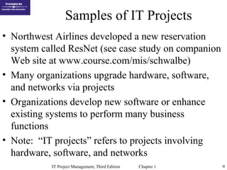 IT Project Management, Third Edition Chapter 1 9
Samples of IT Projects
• Northwest Airlines developed a new reservation
system called ResNet (see case study on companion
Web site at www.course.com/mis/schwalbe)
• Many organizations upgrade hardware, software,
and networks via projects
• Organizations develop new software or enhance
existing systems to perform many business
functions
• Note: “IT projects” refers to projects involving
hardware, software, and networks
 